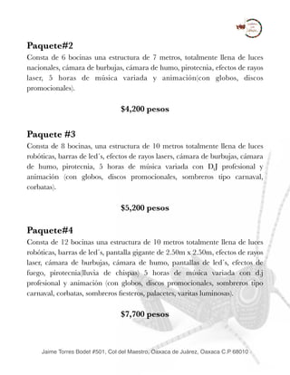 Paquete#2
Consta de 6 bocinas una estructura de 7 metros, totalmente llena de luces
nacionales, cámara de burbujas, cámara de humo, pirotecnia, efectos de rayos
laser, 5 horas de música variada y animación(con globos, discos
promocionales).
$4,200 pesos
Paquete #3
Consta de 8 bocinas, una estructura de 10 metros totalmente llena de luces
robóticas, barras de led´s, efectos de rayos lasers, cámara de burbujas, cámara
de humo, pirotecnia, 5 horas de música variada con D.J profesional y
animación (con globos, discos promocionales, sombreros tipo carnaval,
corbatas).
$5,200 pesos
Paquete#4
Consta de 12 bocinas una estructura de 10 metros totalmente llena de luces
robóticas, barras de led´s, pantalla gigante de 2.50m x 2.50m, efectos de rayos
laser, cámara de burbujas, cámara de humo, pantallas de led´s, efectos de
fuego, pirotecnia(lluvia de chispas) 5 horas de música variada con d.j
profesional y animación (con globos, discos promocionales, sombreros tipo
carnaval, corbatas, sombreros ﬁesteros, palacetes, varitas luminosas).
$7,700 pesos
Jaime Torres Bodet #501, Col del Maestro, Oaxaca de Juárez, Oaxaca C.P 68010
 