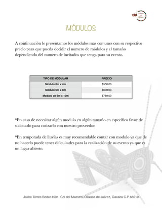 MÓDULOS
A continuación le presentamos los módulos mas comunes con su respectivo
precio para que pueda decidir el numero de módulos y el tamaño
dependiendo del numero de invitados que tenga para su evento.
*En caso de necesitar algún modulo en algún tamaño en especiﬁco favor de
solicitarlo para cotizarlo con nuestro proveedor.
*En temporada de lluvias es muy recomendable contar con modulo ya que de
no hacerlo puede tener diﬁcultades para la realización de su evento ya que es
un lugar abierto. 
TIPO DE MODULAR PRECIO
Modulo 6m x 4m $500.00
Modulo 6m x 8m $600.00
Modulo de 6m x 10m $750.00
Jaime Torres Bodet #501, Col del Maestro, Oaxaca de Juárez, Oaxaca C.P 68010
 