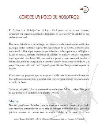 CONOCE UN POCO DE NOSOTROS
El "Salón Los Alebrijes" es el lugar ideal para organizar tus eventos,
contamos con espacios agradables inspirado en los colores y la calidez de un
ambiente natural.
Buscamos brindar una atención personalizada a cada uno de nuestros clientes
para que juntos podamos superar las expectativas de su evento, contamos con
un salón de billar, espacio para juegos infantiles, palapa para usos múltiples y
baños cómodos, siempre cuidando la calidad en nuestro servicio, tenemos
una capacidad para hasta 300 personas, y se pueden hacer eventos formales e
informales, siempre otorgándole a nuestros clientes las mayores facilidades y a
un precio justo, todo esto es el conjunto para ofrecer el mejor servicio para tu
festejo.
 
Contamos con paquetes que se adaptan a cada uno de nuestros clientes, en
los cuales podemos ayudar a cotizar para que consigan todo lo necesario para
su estilo de ﬁesta.
Sabemos que para ti, los momentos de tu evento son únicos e irrepetibles, por
lo que ponemos a tu disposición nuestro servicio.
Misión:
Nuestro propósito es brindar el mejor servicio a nuestros clientes, a través de
una atención personalizada en la cual se otorgan facilidades para que ellos
puedan realizar su evento con la mejor calidad y de acuerdo a sus
Jaime Torres Bodet #501, Col del Maestro, Oaxaca de Juárez, Oaxaca C.P 68010
 
