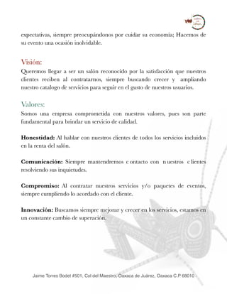 expectativas, siempre preocupándonos por cuidar su economía; Hacemos de
su evento una ocasión inolvidable.
Visión:
Queremos llegar a ser un salón reconocido por la satisfacción que nuestros
clientes reciben al contratarnos, siempre buscando crecer y ampliando
nuestro catalogo de servicios para seguir en el gusto de nuestros usuarios.
Valores:
Somos una empresa comprometida con nuestros valores, pues son parte
fundamental para brindar un servicio de calidad.
Honestidad: Al hablar con nuestros clientes de todos los servicios incluidos
en la renta del salón.
Comunicación: Siempre mantendremos c ontacto con n uestros c lientes
resolviendo sus inquietudes.
Compromiso: Al contratar nuestros servicios y/o paquetes de eventos,
siempre cumpliendo lo acordado con el cliente.
Innovación: Buscamos siempre mejorar y crecer en los servicios, estamos en
un constante cambio de superación.
Jaime Torres Bodet #501, Col del Maestro, Oaxaca de Juárez, Oaxaca C.P 68010
 