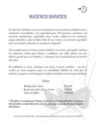 NUESTROS SERVICIOS
El salón Los Alebrijes cuenta con instalaciones de muy buena calidad recién y
totalmente remodeladas, con capacidad para 300 personas, contamos con
excelente iluminación, agradables áreas verdes calidad en los sanitarios,
juegos infantiles y sala de billar. Haz de tus eventos un momento agradable
para tus invitado. ¡Nosotros te ayudamos a lograrlo!
Área amplia para tu evento, cuenta también con cocina para poder calentar
tus alimentos, baños para damas y caballeros con rollo, jabón, con una
hielera grande para tus bebidas, y contamos con estacionamiento al exterior
del salón.
El mobiliario es extra, contamos con menú al gusto, también con luz y
sonido en varios paquetes para su comodidad, inﬂables de todo tipo de
tamaños y paquetes con banquete completos incluidos meseros para facilidad.
Extra:
Refrigerador chico: $ 50.00
Juego para niños de 3 a 6 años $ 50.00
Salón de Billar $ 300.00
* El salón es rentado por 8 horas el precio varia dependiendo el numero
de invitados, se dan horas de cortesía para que se pueda decorar al gusto
del cliente.
 
Jaime Torres Bodet #501, Col del Maestro, Oaxaca de Juárez, Oaxaca C.P 68010
 