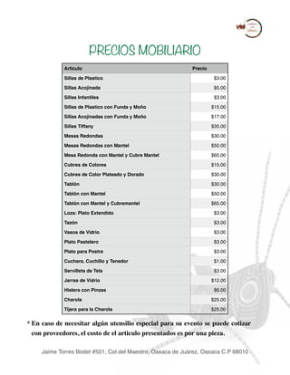 PRECIOS MOBILIARIO
* En caso de necesitar algún utensilio especial para su evento se puede cotizar
con proveedores, el costo de el articulo presentados es por una pieza.
Articulo Precio
Sillas de Plastico $3.00
Sillas Acojinada $5.00
Sillas Infantiles $3.00
Sillas de Plastico con Funda y Moño $15.00
Sillas Acojinadas con Funda y Moño $17.00
Sillas Tiffany $35.00
Mesas Redondas $30.00
Mesas Redondas con Mantel $50.00
Mesa Redonda con Mantel y Cubre Mantel $65.00
Cubres de Colores $15.00
Cubres de Color Plateado y Dorado $30.00
Tablón $30.00
Tablón con Mantel $50.00
Tablón con Mantel y Cubremantel $65.00
Loza: Plato Extendido $3.00
Tazón $3.00
Vasos de Vidrio $3.00
Plato Pastelero $3.00
Plato para Postre $3.00
Cuchara, Cuchillo y Tenedor $1.00
Servilleta de Tela $3.00
Jarras de Vidrio $12.00
Hielera con Pinzas $6.00
Charola $25.00
Tijera para la Charola $25.00
Jaime Torres Bodet #501, Col del Maestro, Oaxaca de Juárez, Oaxaca C.P 68010
 