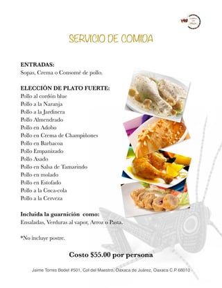 SERVICIO DE COMIDA
ENTRADAS:
Sopas, Crema o Consomé de pollo. 
ELECCIÓN DE PLATO FUERTE:
Pollo al cordón blue  
Pollo a la Naranja  
Pollo a la Jardinera 
Pollo Almendrado 
Pollo en Adobo 
Pollo en Crema de Champiñones 
Pollo en Barbacoa 
Pollo Empanizado 
Pollo Asado 
Pollo en Salsa de Tamarindo 
Pollo en molado 
Pollo en Estofado  
Pollo a la Coca-cola 
Pollo a la Cerveza 
Incluida la guarnición como:	 
Ensaladas, Verduras al vapor, Arroz o Pasta. 
*No incluye postre.
Costo $55.00 por persona  
Jaime Torres Bodet #501, Col del Maestro, Oaxaca de Juárez, Oaxaca C.P 68010
 