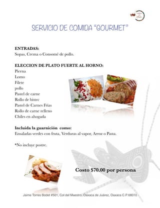 SERVICIO DE COMIDA “GOURMET”
ENTRADAS:
Sopas, Crema o Consomé de pollo.
ELECCION DE PLATO FUERTE AL HORNO:
Pierna 
Lomo 
Filete 
pollo 
Pastel de carne 
Rollo de bistec 
Pastel de Carnes Frías 
Rollo de carne relleno 
Chiles en ahogada 
 
Incluida la guarnición como: 
Ensaladas verdes con fruta, Verduras al vapor, Arroz o Pasta.
*No incluye postre. 
Costo $70.00 por persona 
Jaime Torres Bodet #501, Col del Maestro, Oaxaca de Juárez, Oaxaca C.P 68010
 