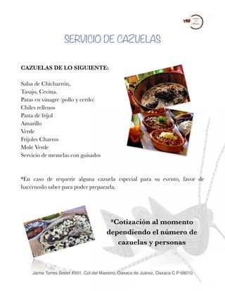 SERVICIO DE CAZUELAS
CAZUELAS DE LO SIGUIENTE:
Salsa de Chicharrón,
Tasajo, Cecina. 
Patas en vinagre (pollo y cerdo) 
Chiles rellenos 
Pasta de frijol 
Amarillo 
Verde 
Frijoles Charros 
Mole Verde 
Servicio de memelas con guisados
*En caso de requerir alguna cazuela especial para su evento, favor de
hacérnoslo saber para poder prepararla.
 
*Cotización al momento
dependiendo el número de
cazuelas y personas 
Jaime Torres Bodet #501, Col del Maestro, Oaxaca de Juárez, Oaxaca C.P 68010
 