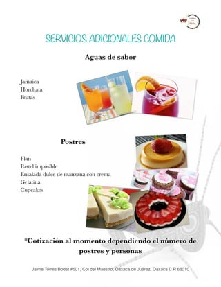 SERVICIOS ADICIONALES COMIDA
Aguas de sabor
Jamaica
Horchata
Frutas
 
Postres
Flan
Pastel imposible
Ensalada dulce de manzana con crema
Gelatina
Cupcakes
*Cotización al momento dependiendo el número de
postres y personas 
Jaime Torres Bodet #501, Col del Maestro, Oaxaca de Juárez, Oaxaca C.P 68010
 