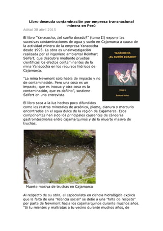 Libro desnuda contaminación por empresa transnacional
minera en Perú
Adital 30 abril 2015
El libro "Yanacocha, ¿el sueño dorado?” (tomo II) expone las
sucesivas contaminaciones de agua y suelo en Cajamarca a causa de
la actividad minera de la empresa Yanacocha
desde 1993. La obra es unainvestigación
realizada por el ingeniero ambiental Reinhart
Seifert, que descubre mediante pruebas
científicas los efectos contaminantes de la
mina Yanacocha en los recursos hídricos de
Cajamarca.
"La mina Newmont solo habla de impacto y no
de contaminación. Pero una cosa es un
impacto, que es inocua y otra cosa es la
contaminación, que es dañino”, sostiene
Seifert en una entrevista.
El libro saca a la luz hechos poco difundidos
como los rastros minerales de arsénico, plomo, cianuro y mercurio
encontrados en el agua dulce de la región de Cajamarca. Esos
componentes han sido los principales causantes de cánceres
gastrointestinales entre cajamarquinos y de la muerte masiva de
truchas.
Muerte masiva de truchas en Cajamarca
Al respecto de su obra, el especialista en ciencia hidrológica explica
que la falta de una "licencia social” se debe a una "falta de respeto”
por parte de Newmont hacia los cajamarquinos durante muchos años.
"Si tu mientes y maltratas a tu vecino durante muchos años, de
 