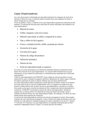 Cajas Dispensadoras
Las cajas dispensadoras alimentadas por gravedad suministran los empaques de sutura de la
abertura al fondo de la caja. La abertura puede acomodar hasta ocho empaques de sutura al
mismo tiempo para ser retirados.
El uso de gráficas, colores, y símbolos en las cajas dispensadoras proporciona identificación del
producto. La información necesaria para seleccionar las suturas adecuadas está resaltada en las
cajas dispensadoras:
• Material de sutura.
• Calibre, longitud y color de la sutura.
• Diámetro equivalente al calibre y longitud de la sutura.
• Tipo y calibre de la(s) aguja(s).
• Forma y cantidad (sencilla o doble, mostrada por silueta).
• Geometría de la aguja.
• Curvatura de la aguja.
• Número de código del producto.
• Aplicación quirúrgica.
• Número de lote.
• Fecha de caducidad (cuando se requiere).
Se incluye un inserto del producto con información detallada referente al material de sutura
dentro de la mayoría de las cajas dispensadoras. Los usuarios deben familiarizarse con esta
información, ya que contiene las aplicaciones y contraindicaciones aprobadas por la FDA para
cada producto.
Todas las cajas dispensadoras de ETHICON* tienen código de color para permitir a los que
almacenan las cajas y entregan los paquetes identificar rápidamente las suturas según el material.
En algunos materiales de sutura se utilizan símbolos para una mejor identificación.
Las cajas dispensadoras deben reemplazarse cuando aparecen las últimas suturas en la abertura
de la caja, antes de que la caja esté completamente vacía. Los paquetes no usados de la caja
anterior se deben utilizar antes de abrir una nueva caja dispensadora y colocarla en el estante.
Esto ayuda a evitar que se mezclen los números de lote y asegura una rotación adecuada de las
existencias. ETHICON* recomienda la rotación de toda la caja dispensadora. Además de
asegurar que se utilicen primero los materiales de sutura que tienen más tiempo, ayuda a
mantener existencias frescas con cajas dispensadoras limpias. Sin embargo, si se desea, las cajas
pueden abrirse para actualizar las existencias.
La mayoría de cajas dispensadoras contienen tres docenas de paquetes de sutura. Otras pueden
contener sólo una o dos docenas de paquetes. Tanto el número de código del producto como una
leyenda en la caja indican la cantidad de paquetes de sutura contenidos en la caja (G=1 docena,
T=2 docenas, H=3 docenas). Las cajas dispensadoras son sujetadas firmemente para un fácil
suministro empujándolas hasta el "seguro" en la parte posterior del módulo.
 