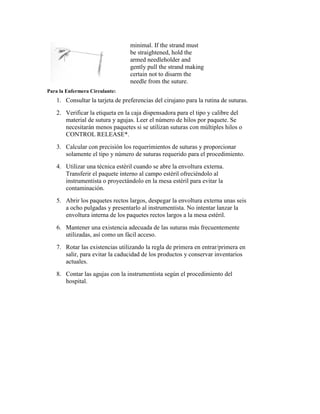 minimal. If the strand must
be straightened, hold the
armed needleholder and
gently pull the strand making
certain not to disarm the
needle from the suture.
Para la Enfermera Circulante:
1. Consultar la tarjeta de preferencias del cirujano para la rutina de suturas.
2. Verificar la etiqueta en la caja dispensadora para el tipo y calibre del
material de sutura y agujas. Leer el número de hilos por paquete. Se
necesitarán menos paquetes si se utilizan suturas con múltiples hilos o
CONTROL RELEASE*.
3. Calcular con precisión los requerimientos de suturas y proporcionar
solamente el tipo y número de suturas requerido para el procedimiento.
4. Utilizar una técnica estéril cuando se abre la envoltura externa.
Transferir el paquete interno al campo estéril ofreciéndolo al
instrumentista o proyectándolo en la mesa estéril para evitar la
contaminación.
5. Abrir los paquetes rectos largos, despegar la envoltura externa unas seis
a ocho pulgadas y presentarlo al instrumentista. No intentar lanzar la
envoltura interna de los paquetes rectos largos a la mesa estéril.
6. Mantener una existencia adecuada de las suturas más frecuentemente
utilizadas, así como un fácil acceso.
7. Rotar las existencias utilizando la regla de primera en entrar/primera en
salir, para evitar la caducidad de los productos y conservar inventarios
actuales.
8. Contar las agujas con la instrumentista según el procedimiento del
hospital.
 
