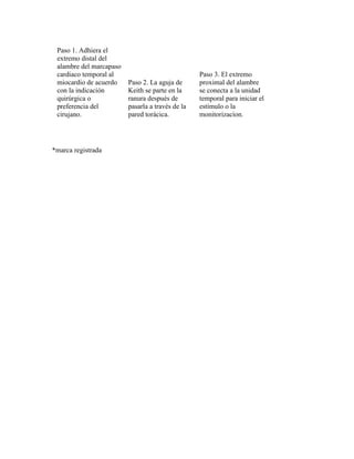 Paso 1. Adhiera el
extremo distal del
alambre del marcapaso
cardiaco temporal al
miocardio de acuerdo
con la indicación
quirúrgica o
preferencia del
cirujano.
Paso 2. La aguja de
Keith se parte en la
ranura después de
pasarla a través de la
pared torácica.
Paso 3. El extremo
proximal del alambre
se conecta a la unidad
temporal para iniciar el
estímulo o la
monitorizacíon.
*marca registrada
 