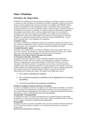 Fase I: Preclinica
Estudios de Seguridad
ETHICON* ha establecido un dedicado grupo de patólogos, toxicólogos, cirujanos, veterinarios
y científicos de otras disciplinas con el propósito de probar la seguridad y eficacia de las nuevas
suturas y de otros productos para cierre de las heridas. Es una política de ETHICON* utilizar
animales experimentales lo menos posible para valorar la seguridad y eficacia del producto.
Aunque los sistemas in vitro han contribuido a reducir el uso de animales, no pueden eliminar la
necesidad de la investigación en animales. Se requieren pruebas en animales para comprender
las complejas interacciones entre los sistemas orgánicos del cuerpo y las consecuencias
fisiológicas de la exposición a dispositivos quirúrgicos. Por lo tanto, el uso de animales de
experimentación sigue siendo indispensable en la conducción de la investigación y desarrollo
biomédico. Las siguientes pruebas preclínicas se llevan a cabo en ETHICON, INC., con los
nuevos materiales que se van a implantar en el organismo.
Toxicidad Crónica
Las suturas se implantan en cantidad muy superior a la estimada en humanos de acuerdo con el
peso corporal. Los parámetros clínicos críticos se determinan continuamente durante los muchos
meses de estudio. Este es seguido por necropsia y exámenes histológicos del tejido.
Toxicidad Sistemática Aguda
Las suturas y los componentes de las suturas se implantan en dosis que exceden 100 veces el
nivel de uso humano. Los animales son valorados mediante observación clínica, peso corporal
tanto antes como después de la implantación y observaciones en la necropsia.
Absorción y Excreción de Suturas Marcadas con Carbono
14 (Únicamente Materiales Absorbibles)
Se preparan muestras de material de suturas absorbibles mediante síntesis elaborada y
sofisticada en la cual los átomos de carbono son reemplazados por carbono-14 radioactivo.
Entonces se implantan estas suturas radiomarcadas. Se determina el perfil de excreción
valorando la actividad del carbono-14 recuperado en la orina, heces, y dióxido de carbono
exhalado durante todo el periodo de absorción. Se realiza eutanasia en los animales a intervalos
predeterminados y la actividad del carbono-14 recuperada de los sitios de implante proporciona
una estimación directa de la cantidad absorbida. Además, se determina la actividad
radioisotópica de los órganos del cuerpo. Este análisis está diseñado para valorar:
1. Si la sutura se absorbe por completo.
2. Si se excretan los productos metabólicos de la degradación de las suturas
absorbibles.
3. La vía de excreción de los productos metabólicos.
Estudios Teratológicos (Solamente Materiales Absorbibles)
Las suturas se implantan en niveles muy superiores a las dosis humanas estimadas. Los animales
se cruzan después de la implantación. La absorción de la sutura y los niveles sistemáticos son
más elevados durante la organogénesis fetal. Después de la eutanasia (inmediatamente antes del
nacimiento) se valora el desarrollo fetal en busca de anormalidades.
Alergenicidad e Inmunogenicidad
Se implantan las suturas. Se realizan investigaciones de la respuesta humoral de anticuerpos
posimplante y se lleva a cabo una serie de ensayos para valorar la inmunidad celular. Se observa
y anota cualquier evidencia de sensibilización o alergenicidad.
Pirogenicidad
El material de sutura es extraído e inyectado en dosis elevadas utilizando el método estándar de
la U.S.P. El extracto también se prueba in vitro. Se determina la presencia o ausencia de
pirogenicidad.
Retención de la Resistencia a la Ruptura
 