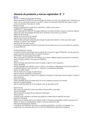 Glosario de productis y marcas registradas: R - T
R S T
RELAY*, Sistema de Suministro de Suturas
Marca registrada de ETHICON* para el empaque de suturas de un hilo y de múltiples hilos. Suministra una
sutura a la vez, que puede montarse en un paso y cuenta con colocación individual de la aguja y suturas
rectas, sin enredarse, listas para ser usadas.
Rutina de sutura
Preferencia habitual del cirujano de los materiales y calibres de las suturas.
SABRELOC*, Aguja espátula
Marca registrada de ETHICON* de agujas oftálmicas. Los bordes laterales cortantes en forma de espátula
separan las capas ultra-delgadas del tejido de la esclerótica o de la córnea sin cortarlos.
Separación de la Herida
Separación de los bordes de la herida.
Soporte para la Sutura de Retención
Tubos de látex quirúrgico utilizados para proteger las suturas de retención y evitar que corten la piel.
También se conocen como "Botines".
Suministro de una sutura sencilla
Terminología utilizada para describir el suministro de una sutura recta a la vez en el sistema de suministro
de suturas RELAY.
^
SUPER-SMOOTH, Acabado
Un proceso exclusivo que proporciona el acabado de la mayoría de agujas ETHICON*, permite penetrar y
pasar a través del tejido más duro con mínima resistencia.
SUTUPAK*, Suturas Estériles Precortadas
Marca registrada de ETHICON* del empaque que contiene múltiples tamaños precortados de material de
sutura sin aguja, estériles y listos para uso inmediato.
Sutura
Material utilizado para aproximar (coser) los tejidos o ligar los vasos sanguíneos.
Sutura Absorbible
Suturas degradadas por hidrólisis (suturas sintéticas absorbibles) o digestión por enzimas lisosomales de
los glóbulos blancos (catgut quirúrgico y colágena) y eventualmente absorbidas.
Sutura con doble armado
Hilo de sutura con una aguja en cada extremo.
Sutura Corneana Atraumática de Retracción
Hilo de sutura integrado a la aguja con un pequeño arrosariado con epoxi para elevar la córnea y colocar el
lente intraocular.
Sutura de Colágena
Sutura absorbible hecha del tendón flexor de bovino mediante un proceso de extrusión.
Sutura de Longitud Estándar
Hilo de sutura absorbible de 54" de longitud, o hilo no absorbible de 60".
^
Sutura en Asa
Hilo sencillo de material de sutura con ambos extremos unidos a una aguja.
Sutura Ensamblada
Hilo de material con aguja sin ojo, unida por el fabricante.
Sutura incluida
Cualquier punto colocado en tal forma que queda por completo bajo la superficie de la piel.
Sutura No Absorbible
Material que no pueden disolver las enzimas tisulares. Permanece encapsulado cuando se entierra en los
tejidos. Se retira en el posoperatorio cuando se usa como sutura de la piel.
Sutura para Reparación de Tendones
Un producto de ETHICON* que incluye un alambre desprendible y un botón en el empaque. Los
componentes son adecuados para uso en la técnica de Bunnell para reparación de tendones.
 
