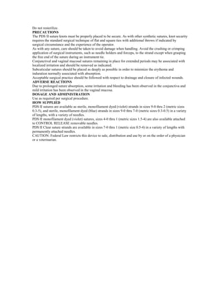 Do not resterilize.
PRECAUTIONS
The PDS II suture knots must be properly placed to be secure. As with other synthetic sutures, knot security
requires the standard surgical technique of flat and square ties with additional throws if indicated by
surgical circumstance and the experience of the operator.
As with any suture, care should be taken to avoid damage when handling. Avoid the crushing or crimping
application of surgical instruments, such as needle holders and forceps, to the strand except when grasping
the free end of the suture during an instrument tie.
Conjunctival and vaginal mucosal sutures remaining in place for extended periods may be associated with
localized irritation and should be removed as indicated.
Subcuticular sutures should be placed as deeply as possible in order to minimize the erythema and
induration normally associated with absorption.
Acceptable surgical practice should be followed with respect to drainage and closure of infected wounds.
ADVERSE REACTIONS
Due to prolonged suture absorption, some irritation and bleeding has been observed in the conjunctiva and
mild irritation has been observed in the vaginal mucosa.
DOSAGE AND ADMINISTRATION
Use as required per surgical procedure.
HOW SUPPLIED
PDS II sutures are available as sterile, monofilament dyed (violet) strands in sizes 9-0 thru 2 (metric sizes
0.3-5), and sterile, monofilament dyed (blue) strands in sizes 9-0 thru 7-0 (metric sizes 0.3-0.5) in a variety
of lengths, with a variety of needles.
PDS II monofilament dyed (violet) sutures, sizes 4-0 thru 1 (metric sizes 1.5-4) are also available attached
to CONTROL RELEASE removable needles.
PDS II Clear suture strands are available in sizes 7-0 thru 1 (metric size 0.5-4) in a variety of lengths with
permanently attached needles.
CAUTION: Federal Law restricts this device to sale, distribution and use by or on the order of a physician
or a veterinarian.
 
