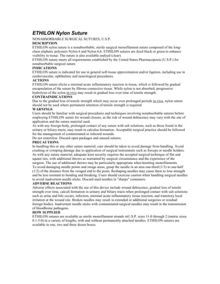ETHILON Nylon Suture
NONABSORBABLE SURGICAL SUTURES, U.S.P.
DESCRIPTION
ETHILON nylon suture is a nonabsorbable, sterile surgical monofilament suture composed of the long-
chain aliphatic polymers Nylon 6 and Nylon 6,6. ETHILON sutures are dyed black or green to enhance
visibility in tissue. The suture is also available undyed (clear).
ETHILON suture meets all requirements established by the United States Pharmacopoeia (U.S.P.) for
nonabsorbable surgical suture.
INDICATIONS
ETHILON suture is indicated for use in general soft tissue approximation and/or ligation, including use in
cardiovascular, ophthalmic and neurological procedures.
ACTIONS
ETHILON suture elicits a minimal acute inflammatory reaction in tissue, which is followed by gradual
encapsulation of the suture by fibrous connective tissue. While nylon is not absorbed, progressive
hydrolysis of the nylon in vivo may result in gradual loss over time of tensile strength.
CONTRAINDICATIONS
Due to the gradual loss of tensile strength which may occur over prolonged periods in vivo, nylon suture
should not be used where permanent retention of tensile strength is required.
WARNINGS
Users should be familiar with surgical procedures and techniques involving nonabsorbable sutures before
employing ETHILON suture for wound closure, as the risk of wound dehiscence may vary with the site of
application and the suture material used.
As with any foreign body, prolonged contact of any suture with salt solutions, such as those found in the
urinary or biliary tracts, may result in calculus formation. Acceptable surgical practice should be followed
for the management of contaminated or infected wounds.
Do not resterilize. Discard open packages and unused sutures.
PRECAUTIONS
In handling this or any other suture material, care should be taken to avoid damage from handling. Avoid
crushing or crimping damage due to application of surgical instruments such as forceps or needle holders.
As with any suture material, adequate knot security requires the accepted surgical technique of flat and
square ties, with additional throws as warranted by surgical circumstance and the experience of the
surgeon. The use of additional throws may be particularly appropriate when knotting monofilaments.
To avoid damaging needle points and swage areas, grasp the needle in an area one-third (1/3) to one-half
(1/2) of the distance from the swaged end to the point. Reshaping needles may cause them to lose strength
and be less resistant to bending and breaking. Users should exercise caution when handling surgical needles
to avoid inadvertent needle sticks. Discard used needles in "sharps" containers.
ADVERSE REACTIONS
Adverse effects associated with the use of this device include wound dehiscence, gradual loss of tensile
strength over time, calculi formation in urinary and biliary tracts when prolonged contact with salt solutions
such as urine and bile occurs, infection, minimal acute inflammatory tissue reaction, and transitory local
irritation at the wound site. Broken needles may result in extended or additional surgeries or residual
foreign bodies. Inadvertent needle sticks with contaminated surgical needles may result in the transmission
of bloodborne pathogens.
HOW SUPPLIED
ETHILON sutures are available as sterile monofilament strands inU.S.P. sizes 11-0 through 2 (metric sizea
0.1-5.0) in a variety of lengths, with and without permanently attached needles. ETHILON sutures are
available in one, two and three dozen boxes.
 