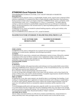 ETHIBOND Excel Polyester Suture
NONABSORBABLE SURGICAL SUTURE, U.S.P. EXCEPT FOR SIZE 6-0 DIAMETER
DESCRIPTION
ETHIBOND EXCEL polyester suture is a nonabsorbable, braided, sterile, surgical suture composed of Poly
(ethylene terephthalate). It is prepared from fibers of high molecular weight, long-chain, linear polyesters
having recurrent aromatic rings as an integral component. ETHIBOND EXCEL suture is uniformly coated
with polybutilate or poly {lxy-1, 4 butanediyloxy (1, 6-dioxo-1, 6 hexanediyl)}. The highly adherent
coating is a relatively nonreactive nonabsorbable compound which acts as a lubricant to mechanically
improve the physical properties of the uncoated suture by improving handling qualities as contrasted to the
braided, uncoated fiber.
ETHIBOND EXCEL sutures are braided for optimal handling properties, and for good visibility in the
surgical field, are dyed green.
Size 6-0 ETHIBOND EXCEL sutures are U.S.P., except for diameter.
MAXIMUM SUTURE OVERSIZE IN DIAMETER (MM) FROM U.S.P.
U.S.P. SUTURE SIZE
DESIGNATION
MAXIMUM OVERSIZE
(MM)
6-0 .0024
INDICATIONS
ETHIBOND EXCEL suture is indicated for use in general soft tissue approximation and/or ligation,
including use in cardiovascular, ophthalmic and neurological procedures.
ACTIONS
ETHIBOND EXCEL suture elicits a minimal acute inflammatory reaction in tissue, followed by a gradual
encapsulation of the suture by fibrous connective tissue. Implantation studies in animals show no
meaningful decline in polyester suture strength over time. Both polyester fiber suture material and the
polybutilate coating are pharmacologically inactive.
CONTRAINDICATIONS
None known.
WARNINGS
Users should be familiar with surgical procedures and techniques involving nonabsorbable sutures before
employing ETHIBOND EXCEL suture for wound closure, as risk of wound dehiscence may vary with the
site of application and the suture material used.
Do not resterilize. Discard opened packages and unused sutures.
As with any foreign body, prolonged contact of any suture with salt solutions, such as those found in the
urinary or biliary tracts, may result in calculus formation. Acceptable surgical practice should be followed
for the management of infected or contaminated wounds.
PRECAUTIONS
In handling this or any other suture material, care should be taken to avoid damage from handling. Avoid
crushing or crimping damage due to application of surgical instruments such as forceps or needle holders.
As with any suture material, adequate knot security requires the accepted surgical technique of flat and
square ties, with additional throws as warranted by surgical circumstance and the experience of the
surgeon.
To avoid damaging needle points and swage areas, grasp the needle in an area one-third (1/3) to one-half
(1/2) of the distance from the swaged end to the point. Reshaping needles may cause them to lose strength
and be less resistant to bending and breaking. Users should exercise caution when handling surgical needles
to avoid inadvertent needle sticks. Discard used needles in "sharps" containers.
ADVERSE REACTIONS
Adverse effects associated with the use of this device include wound dehiscence, calculi formation in
urinary and biliary tracts when prolonged contact with salt solutions such as urine and bile occurs,
 