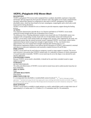 VICRYL (Polyglactin 910) Woven Mesh
DESCRIPTION
VICRYL (polyglactin 910) woven mesh is prepared from a synthetic absorbable copolymer of glycolide
and lactide, derived respectively from glycolic and lactic acids. This tightly woven mesh is prepared from
uncoated, undyed fiber identical in composition to that used in VICRYL (polyglactin 910) synthetic
absorbable suture, which has been found to be inert, nonantigenic, nonpyrogenic and to elicit only a mild
tissue reaction during absorption.
VICRYL woven mesh is intended for use as a buttress to provide temporary support during the healing
process.
ACTIONS
Two important characteristics describe the in vivo function and behavior of VICRYL woven mesh:
reinforced wound strength and the rate of absorption (loss of mass).
The dehiscence force of healing abdominal wounds in rats closed with size 4-0 absorbable sutures was
compared with corresponding wounds closed with size 4-0 absorbable sutures and reinforced with
VICRYL woven mesh. In this animal model, the strength of the incision, when supported by the mesh, was
significantly greater than the sutured incisional wound. Explanted VICRYL woven mesh, which, before
implantation had an initial average burst strength of approximately 121 lbs., was found to have
approximately 23% of its original burst strength remaining after fourteen days in vivo.
Subcutaneous implantation studies in rats indicate that the absorption of VICRYL mesh material is minimal
until about six weeks post implantation and essentially complete between 60 and 90 days.
INDICATIONS
VICRYL woven mesh may be used wherever temporary wound or organ support is required. The woven
mesh structure is less porous than VICRYL knitted mesh. It is indicated in instances in which containment
of wound transudate is desirable. VICRYL woven mesh may be cut to the shape or size desired for each
specific application.
CONTRAINDICATIONS
Because VICRYL woven mesh is absorbable, it should not be used where extended wound or organ
support is required.
WARNINGS
DO NOT RESTERILIZE.
The safety and effectiveness of VICRYL woven mesh in neural tissue and in cardiovascular tissue has not
been established.
PRECAUTIONS
None.
ADVERSE REACTIONS
None known.
DIRECTIONS FOR USE
It is recommended that absorbable or nonabsorbable sutures be placed 1
/4
to
1
/
2
inch (6 to 12mm) apart at a distance
approximately
1
/
4
inch (6mm) from the edge of the mesh. Some surgeons prefer to suture a mesh larger than the defect into position over the defect. The edges are
then sutured to assure proper closure under correct tension. When all margin sutures have been placed, the excess mesh is trimmed away, leaving at least
1
/
4
inch of
mesh extending beyond the suture line.
HOW SUPPLIED
VICRYL woven mesh is available in single packets as a sterile, undyed fabric mesh in single sheet sizes of
approximately 6 x 6 inches and 12 x 12 inches (15 x 15 centimeters and 30 x 30 centimeters).
 