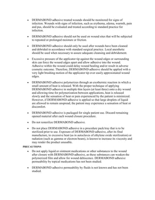 • DERMABOND adhesive treated wounds should be monitored for signs of
infection. Wounds with signs of infection, such as erythema, edema, warmth, pain
and pus, should be evaluated and treated according to standard practice for
infection.
• DERMABOND adhesive should not be used on wound sites that will be subjected
to repeated or prolonged moisture or friction.
• DERMABOND adhesive should only be used after wounds have been cleaned
and debrided in accordance with standard surgical practice. Local anesthetic
should be used when necessary to assure adequate cleansing and debridement.
• Excessive pressure of the applicator tip against the wound edges or surrounding
skin can force the wound edges apart and allow adhesive into the wound.
Adhesive within the wound could delay wound healing and/or result in adverse
cosmetic outcome. Therefore, DERMABOND adhesive should be applied with a
very light brushing motion of the applicator tip over easily approximated wound
edges.
• DERMABOND adhesive polymerizes through an exothermic reaction in which a
small amount of heat is released. With the proper technique of applying
DERMABOND adhesive in multiple thin layers (at least three) onto a dry wound
and allowing time for polymerization between applications, heat is released
slowly and the sensation of heat or pain experienced by the patient is minimized.
However, if DERMABOND adhesive is applied so that large droplets of liquid
are allowed to remain unspread, the patient may experience a sensation of heat or
discomfort.
• DERMABOND adhesive is packaged for single patient use. Discard remaining
opened material after each wound closure procedure.
• Do not resterilize DERMABOND adhesive.
• Do not place DERMABOND adhesive in a procedure pack/tray that is to be
sterilized prior to use. Exposure of DERMABOND adhesive, after its final
manufacture, to excessive heat (as in autoclaves of ethylene oxide sterilization) or
radiation (such as gamma or electron beam), is known to increase its viscosity and
may render the product unusable.
PRECAUTIONS
• Do not apply liquid or ointment medications or other substances to the wound
after closure with DERMABOND adhesive, as these substances can weaken the
polymerized film and allow for wound dehiscence. DERMABOND adhesive
permeability by topical medications has not been studied.
• DERMABOND adhesive permeability by fluids is not known and has not been
studied.
 