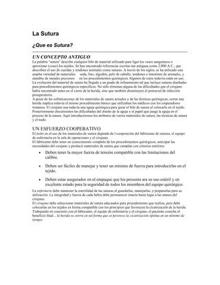 La Sutura
¿Que es Sutura?
UN CONCEPTO ANTIGUO
La palabra "sutura" describe cualquier hilo de material utilizado para ligar los vasos sanguíneos o
aproximar (coser) los tejidos. Se han encontrado referencias escritas tan antiguas como 2,000 A.C., que
describen el uso de cuerdas y tendones animales como suturas. A través de los siglos, se ha utilizado una
amplia variedad de materiales seda, lino, algodón, pelo de caballo, tendones e intestinos de animales, y
alambre de metales preciosos en los procedimientos quirúrgicos Algunos de estos todavía están en uso.
La evolución del material de sutura ha llegado a un grado de refinamiento tal que incluye suturas diseñadas
para procedimientos quirúrgicos específicos. No sólo eliminan alguna de las dificultades que el cirujano
había encontrado antes en el cierre de la herida, sino que también disminuyen el potencial de infección
posoperatoria.
A pesar de las sofisticaciones de los materiales de sutura actuales y de las técnicas quirúrgicas, cerrar una
herida implica todavía el mismo procedimiento básico que utilizaban los médicos con los emperadores
romanos. El cirujano usa todavía una aguja quirúrgica para guiar el hilo de sutura al colocarlo en el tejido.
Posteriormente discutiremos las dificultades del diseño de la aguja y el papel que juega la aguja en el
proceso de la sutura. Aquí introduciremos los atributos de varios materiales de sutura, las técnicas de sutura
y el nudo.
UN ESFUERZO COOPERATIVO
El éxito en el uso de los materiales de sutura depende de l cooperación del fabricante de suturas, el equipo
de enfermería en la sala de operaciones y el cirujano.
El fabricante debe tener un conocimiento completo de los procedimientos quirúrgicos, anticipar las
necesidades del cirujano y producir materiales de sutura que cumplan con criterios estrictos:
• Deben tener la mayor fuerza de tensión compatible con las limitaciones del
calibre.
• Deben ser fáciles de manejar y tener un mínimo de fuerza para introducirlas en el
tejido.
• Deben estar asegurados en el empaque que los presenta ara su uso estéril y en
excelente estado para la seguridad de todos los miembros del equipo quirúrgico.
La enfermera debe mantener la esterilidad de las suturas al guardarlas, manejarlas, y prepararlas para su
utilización. La integridad y fuerza de cada hebra debe permanecer intacta hasta legar a las manos del
cirujano.
El cirujano debe seleccionar materiales de sutura adecuados para procedimiento que realiza, pero debe
colocarlas en los tejidos en forma compatible con los principios que favorecen la cicatrización de la herida.
Trabajando en concierto con el fabricante, el equipo de enfermería y el cirujano, el paciente cosecha el
beneficio final... la herida se cierra en tal forma que se favorece la cicatrización óptima en un mínimo de
tiempo.
 