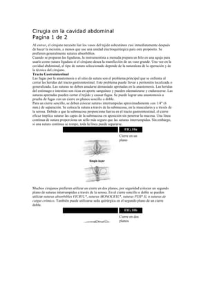 Cirugia en la cavidad abdominal
Pagina 1 de 2
Al entrar, el cirujano necesita liar los vasos del tejido subcutáneo casi inmediatamente después
de hacer la incisión, a menos que use una unidad electroquirúrgica para este propósito. Se
prefieren generalmente suturas absorbibles.
Cuando se preparan las ligaduras, la instrumentista a menuda prepara un hilo en una aguja para
usarlo como sutura ligadura si el cirujano desea la transficción de un vaso grande. Una vez en la
cavidad abdominal, el tipo de sutura seleccionado depende de la naturaleza de la operación y de
la técnica del cirujano.
Tracto Gastrointestinal
Las fugas por la anastomosis o el sitio de sutura son el problema principal que se enfrenta al
cerrar las heridas del tracto gastrointestinal. Este problema puede llevar a peritonitis localizada o
generalizada. Las suturas no deben anudarse demasiado apretadas en la anastomosis. Las heridas
del estómago e intestino son ricas en aporte sanguíneo y pueden edematizarse y endurecerse. Las
suturas apretadas pueden cortar el tejido y causar fugas. Se puede lograr una anastomosis a
prueba de fugas con un cierre en planos sencillo o doble.
Para un cierre sencillo, se deben colocar suturas interrumpidas aproximadamente con 1/4" (6
mm.) de separación. Se coloca la sutura a través de la submucosa, en la musculares y a través de
la serosa. Debido a que la submucosa proporciona fuerza en el tracto gastrointestinal, el cierre
eficaz implica suturar las capas de la submucosa en aposición sin penetrar la mucosa. Una línea
continua de sutura proporciona un sello más seguro que las suturas interrumpidas. Sin embargo,
si una sutura continua se rompe, toda la línea puede separarse.
FIG.10a
Cierre en un
plano
Muchos cirujanos prefieren utilizar un cierre en dos planos, por seguridad colocan un segundo
plano de suturas interrumpidas a través de la serosa. En el cierre sencillo o doble se pueden
utilizar suturas absorbibles VICRYL*, suturas MONOCRYL*, suturas PDS* II, o suturas de
catgut crómico. También puede utilizarse seda quirúrgica en el segundo plano de un cierre
doble.
FIG.10b
Cierre en dos
planos
 