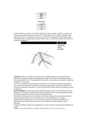 Se han utilizado con éxito en esta área las técnicas de cierre invertido, evertido, o extremo con
extremo, pero todas tienen inconvenientes. El cirujano debe tener un cuidado meticuloso para
colocar las suturas en la submucosa. Inclusive con la mejor técnica puede ocurrir alguna fuga.
Afortunadamente, el epiplón generalmente limita el área, y las defensas naturales del organismo
controlan el problema.
FIG.11
Técnica de
cierre
invertido
Estómago - Para ser un órgano que contiene ácido clorhídrico libre y enzimas proteolíticas
potentes, el estómago cicatriza sorprendentemente rápido. Las heridas del estómago alcanzan
una máxima fuerza 14 a 21 días después de la operación, y tienen una tasa máxima de síntesis de
colágena a los cinco días.
Las suturas absorbibles generalmente son aceptadas en el estómago, aunque pueden producir
una reacción moderada tanto en la herido como en el tejido normal. Las suturas VICRYL* son
las más frecuentemente utilizadas. Las suturas PROLENE* pueden utilizarse también para cerrar
el estómago.
Intestino delgado - El cierre del intestino delgado presenta las mismas consideraciones que el
estómago. El contenido del intestino proximal, principalmente bilis o jugos pancreáticos, puede
ocasionar una peritonitis química severa (más que bacteriana).
Si se utiliza una técnica de cierre invertido, se debe tener cuidado de minimizar la cantidad de
tejido que protruye hacia la luz intestinal para evitar obstrucción parcial o completa.
Generalmente se prefieren las suturas absorbibles porque no limitan permanentemente el
diámetro de la luz. Puede usarse una sutura no absorbible en la capa serosa para mayor
seguridad.
El intestino delgado cicatriza muy rápidamente y alcance su fuerza máxima aproximadamente en
14 días.
Colon - El elevado contenido microbiano del colon hizo que en un tiempo la mayor
 