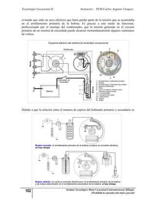 Tecnología Vocacional II.                       Instructor: PEM Carlos Augusto Vásquez.


evitando que salte un arco eléctrico que haría perder parte de la tensión que se acumulaba
en el arrollamiento primario de la bobina. Es gracias a este modo de funcionar,
perfeccionado por el montaje del condensador, que la tensión generada en el circuito
primario de un sistema de encendido puede alcanzar momentáneamente algunos centenares
de voltios.




Debido a que la relación entre el numero de espiras del bobinado primario y secundario es




  102                              Instituto Tecnológico Mixto Vocacional Centroamericano Bilingüe
                                                          (Prohibida la reproducción total o parcial)
 