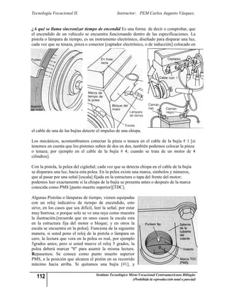 Tecnología Vocacional II.                          Instructor: PEM Carlos Augusto Vásquez.


¿A qué se llama sincronizar tiempo de encendid Es una forma de decir o comprobar, que
el encendido de un vehiculo se encuentra funcionando dentro de las especificaciones. La
pistola o lámpara de tiempo, es un instrumento electrónico, diseñado para disparar una luz,
cada vez que su tenaza, pinza o conector [captador electrónico, o de inducción] colocado en




el cable de una de las bujías detecte el impulso de una chispa.

Los mecánicos, acostumbramos conectar la pinza o tenaza en el cable de la bujía # 1 [si
tenemos en cuenta que los pistones suben de dos en dos, también podemos colocar la pinza
o tenaza; por ejemplo en el cable de la bujía # 4; cuando se trata de un motor de 4
cilindros].

Con la pistola, la polea del cigüeñal; cada vez que se detecta chispa en el cable de la bujía
se disparara una luz, hacia esta polea. En la polea existe una marca, símbolos y números,
que al pasar por una señal [escala] fijada en la estructura o tapa del frente del motor;
podemos leer exactamente si la chispa de la bujía se presenta antes o después de la marca
conocida como PMS [punto muerto superior][TDC].

Algunas Pistolas o lámparas de tiempo, vienen equipadas
con un reloj indicativo de tiempo de encendido, esto
sirve, en los casos que sea difícil, leer la señal, por estar
muy borrosa; o porque solo se ve una raya como muestra
la ilustración.[recuerde que en unos casos la escala esta
en la estructura fija del motor o bloque; y en otros la
escala se encuentra en la polea]. Funciona de la siguiente
manera, si usted pone el reloj de la pistola o lámpara en
cero, la lectura que vera en la polea es real, por ejemplo
5grados antes; pero si usted mueve el reloj 5 grados, la
polea deberá marcar "0" para asumir la misma lectura.
Repasemos; Se conoce como punto muerto superior
PMS, a la posición que alcanza el pistón en su recorrido
máximo hacia arriba. Si quitamos una bujía [#1], y

   112                                Instituto Tecnológico Mixto Vocacional Centroamericano Bilingüe
                                                             (Prohibida la reproducción total o parcial)
 