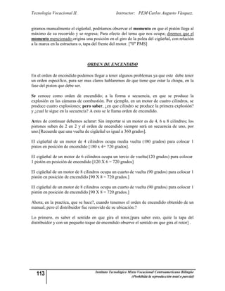 Tecnología Vocacional II.                       Instructor: PEM Carlos Augusto Vásquez.


giramos manualmente el cigüeñal, podríamos observar el momento en que el pistón llega al
máximo de su recorrido y se regresa; Para efecto del tema que nos ocupa; diremos que el
momento mencionado origina una posición en el giro de la polea del cigüeñal, con relación
a la marca en la estructura o, tapa del frente del motor. ["0" PMS]



                               ORDEN DE ENCENDIDO

En el orden de encendido podemos llegar a tener algunos problemas ya que este debe tener
un orden especifico, para ser mas claros hablaremos de que tiene que estar la chispa, en la
fase del piston que debe ser.

Se conoce como orden de encendido; a la forma o secuencia, en que se produce la
explosión en las cámaras de combustión. Por ejemplo, en un motor de cuatro cilindros, se
produce cuatro explosiones; pero saber, ¿en que cilindro se produce la primera explosión?
y ¿cual le sigue en la secuencia? A esto se le llama orden de encendido.

Antes de continuar debemos aclarar: Sin importar si un motor es de 4, 6 u 8 cilindros; los
pistones suben de 2 en 2 y el orden de encendido siempre será en secuencia de uno, por
uno.[Recuerde que una vuelta de cigüeñal es igual a 360 grados].

El cigüeñal de un motor de 4 cilindros ocupa media vuelta (180 grados) para colocar 1
pistos en posición de encendido [180 x 4= 720 grados].

El cigüeñal de un motor de 6 cilindros ocupa un tercio de vuelta(120 grados) para colocar
1 pistón en posición de encendido [120 X 6 = 720 grados]

El cigüeñal de un motor de 8 cilindros ocupa un cuarto de vuelta (90 grados) para colocar 1
pistón en posición de encendido [90 X 8 = 720 grados.]

El cigüeñal de un motor de 8 cilindros ocupa un cuarto de vuelta (90 grados) para colocar 1
pistón en posición de encendido [90 X 8 = 720 grados.]

Ahora; en la practica, que se hace?, cuando tenemos el orden de encendido obtenido de un
manual; pero el distribuidor fue removido de su ubicación.?

Lo primero, es saber el sentido en que gira el rotor,[para saber esto, quite la tapa del
distribuidor y con un pequeño toque de encendido observe el sentido en que gira el rotor] .




  113                              Instituto Tecnológico Mixto Vocacional Centroamericano Bilingüe
                                                          (Prohibida la reproducción total o parcial)
 