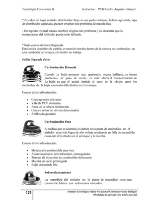 Tecnología Vocacional II.                        Instructor: PEM Carlos Augusto Vásquez.


*Un cable de bujía cortado, distribuidor flojo en sus partes internas, bobina agrietada, tapa
de distribuidor agrietada, pueden originar este problema de mezcla rica.

- Un inyector en mal estado, también origina este problema.[ sin descartar que la
computadora del vehículo, puede estar fallando.


*Bujía con la abertura bloqueada
Esto indica depósitos de carbón, o material extraño dentro de la cámara de combustión, en
esta condición de la bujía, el cilindro no trabaja.

Fallas Segunda Parte

                  Carbonización Húmeda

                 Cuando la bujía presenta una apariencia oscura brillante, se tienen
                 problemas de paso de aceite, el cual afecta el funcionamiento de
                  la bujía ya que el aceite impide el paso de la chispa entre los
electrodos de la bujía causando dificultades en el arranque.

Causas de la carbonización:

      Contrapresión del carter
      Válvula PCV obstruida
      Junta de la cabeza deteriorada
      Guías o sellos de válvula deteriorados
      Anillos desgastados

                  Carbonización Seca

                  A medida que se acumula el carbón en la punta de encendido, en el
                  aislador ocurrirán fugas de alto voltaje resultando en falla de encendido,
                  causando dificultades en el arranque y la marcha.

Causas de la carbonización:

      Mezcla aire/combustible muy rica
      Ajuste incorrecto del carburador, estrangulador
      Sistema de inyección de combustible defectuoso
      Marcha en vacío prolongada
      Bujía demasiado fría

                  Sobrecalentamiento

                  La superficie del aislador en la punta de encendido tiene una
                  coloración blanca con sedimentos moteados.


   121                              Instituto Tecnológico Mixto Vocacional Centroamericano Bilingüe
                                                           (Prohibida la reproducción total o parcial)
 