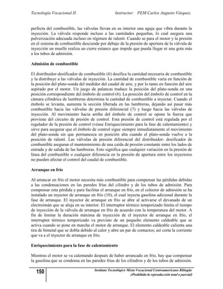 Tecnología Vocacional II.                         Instructor: PEM Carlos Augusto Vásquez.


perfecta del combustible, las válvulas llevan en su interior una aguja que vibra durante la
inyección. La válvula responde incluso a las cantidades pequeñas, lo cual asegura una
pulverización adecuada incluso en régimen de ralentí. Cuando se para el motor y la presión
en el sistema de combustible desciende por debajo de la presión de apertura de la válvula de
inyección un muelle realiza un cierre estanco que impide que pueda llegar ni una gota más
a los tubos de admisión.

Admisión de combustible

El distribuidor-dosificador de combustible (6) dosifica la cantidad necesaria de combustible
y la distribuye a las válvulas de inyección. La cantidad de combustible varía en función de
la posición del plato-sonda del medidor del caudal de aire, y por lo tanto en función del aire
aspirado por el motor. Un juego de palancas traduce la posición del plato-sonda en una
posición correspondiente del émbolo de control (6). La posición del émbolo de control en la
cámara cilíndrica de lumbreras determina la cantidad de combustible a inyectar. Cuando el
émbolo se levanta, aumenta la sección liberada en las lumbreras, dejando así pasar más
combustible hacia las válvulas de presión diferencial (7) y luego hacia las válvulas de
inyección. Al movimiento hacia arriba del émbolo de control se opone la fuerza que
proviene del circuito de presión de control. Esta presión de control está regulada por el
regulador de la presión de control (véase Enriquecimiento para la fase de calentamiento) y
sirve para asegurar que el émbolo de control sigue siempre inmediatamente el movimiento
del plato-sonda sin que permanezca en posición alta cuando el plato-sonda vuelve a la
posición de ralentí. Las válvulas de presión diferencial del distribuidor- dosificador de
combustible aseguran el mantenimiento de una caída de presión constante entre los lados de
entrada y de salida de las lumbreras. Esto significa que cualquier variación en la presión de
línea del combustible o cualquier diferencia en la presión de apertura entre los inyectores
no pueden afectar el control del caudal de combustible.

Arranque en frío

Al arrancar en frío el motor necesita más combustible para compensar las pérdidas debidas
a las condensaciones en las paredes frías del cilindro y de los tubos de admisión. Para
compensar esta pérdida y para facilitar el arranque en frío, en el colector de admisión se ha
instalado un inyector de arranque en frío (10), el cual inyecta gasolina adicional durante la
fase de arranque. El inyector de arranque en frío se abre al activarse el devanado de un
electroimán que se aloja en su interior. El interruptor térmico temporizado limita el tiempo
de inyección de la válvula de arranque en frío de acuerdo con la temperatura del motor. A
fin de limitar la duración máxima de inyección de el inyector de arranque en frío, el
interruptor térmico temporizado va provisto de un pequeño elemento caldeable que se
activa cuando se pone en marcha el motor de arranque. El elemento caldeable calienta una
tira de bimetal que se dobla debido al calor y abre un par de contactos; así corta la corriente
que va a el inyector de arranque en frío.

Enriquecimiento para la fase de calentamiento

Mientras el motor se va calentando después de haber arrancado en frío, hay que compensar
la gasolina que se condensa en las paredes frías de los cilindros y de los tubos de admisión.

   150                               Instituto Tecnológico Mixto Vocacional Centroamericano Bilingüe
                                                            (Prohibida la reproducción total o parcial)
 