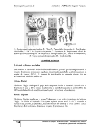 Tecnología Vocacional II.                         Instructor: PEM Carlos Augusto Vásquez.




1.- Bomba eléctrica de combustible; 2.- Filtro; 3.- Acumulador de presión; 4.- Dosificador-
distribuidor; 5.- UCE; 6.- Regulador de presión; 7.- Inyectores; 8.- Regulador de ralentí; 9.-
Sensor posición de mariposa; 10.- Inyector de arranque en frío; 11.- Sensor de temperatura;
                   12.- Termo contactó temporizado; 13.- Sonda lambda.

                                  Inyección Electrónica.

L-jetronic y sistemas asociados

El L-Jetronic es un sistema de inyección intermitente de gasolina que inyecta gasolina en el
colector de admisión a intervalos regulares, en cantidades calculadas y determinadas por la
unidad de control (ECU). El sistema de dosificación no necesita ningún tipo de
accionamiento mecánico o eléctrico.

Sistema Digijet

El sistema Digijet usado por el grupo Volkswagen es similar al sistema L-Jetronic con la
diferencia de que la ECU calcula digitalmente la cantidad necesaria de combustible. La
ECU controla también la estabilización del ralentí y el corte de sobre régimen.

Sistema Digifant

El sistema Digifant usado por el grupo Volkswagen es un perfeccionamiento del sistema
Digijet. Es similar al Motronic e incorpora algunas piezas VAG. La ECU controla la
inyección de gasolina, el encendido, la estabilización del ralentí y la sonda Lambda (sonda
de oxígeno). Este sistema no dispone de inyector de arranque en frío.




  154                                Instituto Tecnológico Mixto Vocacional Centroamericano Bilingüe
                                                            (Prohibida la reproducción total o parcial)
 