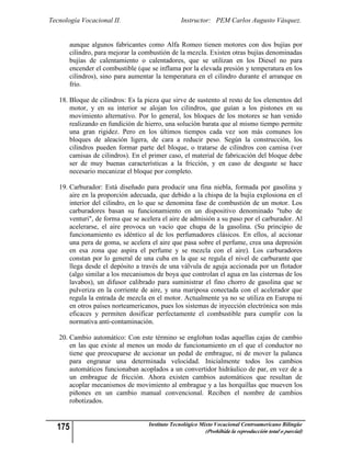 Tecnología Vocacional II.                       Instructor: PEM Carlos Augusto Vásquez.


       aunque algunos fabricantes como Alfa Romeo tienen motores con dos bujías por
       cilindro, para mejorar la combustión de la mezcla. Existen otras bujías denominadas
       bujías de calentamiento o calentadores, que se utilizan en los Diesel no para
       encender el combustible (que se inflama por la elevada presión y temperatura en los
       cilindros), sino para aumentar la temperatura en el cilindro durante el arranque en
       frío.

   18. Bloque de cilindros: Es la pieza que sirve de sustento al resto de los elementos del
       motor, y en su interior se alojan los cilindros, que guían a los pistones en su
       movimiento alternativo. Por lo general, los bloques de los motores se han venido
       realizando en fundición de hierro, una solución barata que al mismo tiempo permite
       una gran rigidez. Pero en los últimos tiempos cada vez son más comunes los
       bloques de aleación ligera, de cara a reducir peso. Según la construcción, los
       cilindros pueden formar parte del bloque, o tratarse de cilindros con camisa (ver
       camisas de cilindros). En el primer caso, el material de fabricación del bloque debe
       ser de muy buenas características a la fricción, y en caso de desgaste se hace
       necesario mecanizar el bloque por completo.

   19. Carburador: Está diseñado para producir una fina niebla, formada por gasolina y
       aire en la proporción adecuada, que debido a la chispa de la bujía explosiona en el
       interior del cilindro, en lo que se denomina fase de combustión de un motor. Los
       carburadores basan su funcionamiento en un dispositivo denominado "tubo de
       venturi", de forma que se acelera el aire de admisión a su paso por el carburador. Al
       acelerarse, el aire provoca un vacío que chupa de la gasolina. (Su principio de
       funcionamiento es idéntico al de los perfumadores clásicos. En ellos, al accionar
       una pera de goma, se acelera el aire que pasa sobre el perfume, crea una depresión
       en esa zona que aspira el perfume y se mezcla con el aire). Los carburadores
       constan por lo general de una cuba en la que se regula el nivel de carburante que
       llega desde el depósito a través de una válvula de aguja accionada por un flotador
       (algo similar a los mecanismos de boya que controlan el agua en las cisternas de los
       lavabos), un difusor calibrado para suministrar el fino chorro de gasolina que se
       pulveriza en la corriente de aire, y una mariposa conectada con el acelerador que
       regula la entrada de mezcla en el motor. Actualmente ya no se utiliza en Europa ni
       en otros países norteamericanos, pues los sistemas de inyección electrónica son más
       eficaces y permiten dosificar perfectamente el combustible para cumplir con la
       normativa anti-contaminación.

   20. Cambio automático: Con este término se engloban todas aquellas cajas de cambio
       en las que existe al menos un modo de funcionamiento en el que el conductor no
       tiene que preocuparse de accionar un pedal de embrague, ni de mover la palanca
       para engranar una determinada velocidad. Inicialmente todos los cambios
       automáticos funcionaban acoplados a un convertidor hidráulico de par, en vez de a
       un embrague de fricción. Ahora existen cambios automáticos que resultan de
       acoplar mecanismos de movimiento al embrague y a las horquillas que mueven los
       piñones en un cambio manual convencional. Reciben el nombre de cambios
       robotizados.


  175                              Instituto Tecnológico Mixto Vocacional Centroamericano Bilingüe
                                                          (Prohibida la reproducción total o parcial)
 