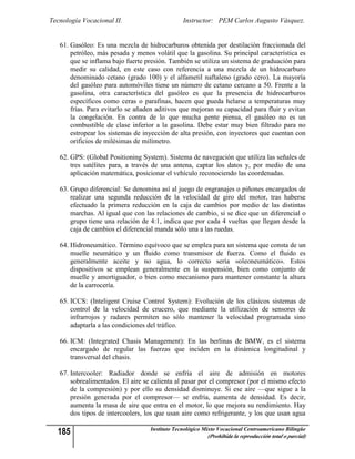 Tecnología Vocacional II.                       Instructor: PEM Carlos Augusto Vásquez.


   61. Gasóleo: Es una mezcla de hidrocarburos obtenida por destilación fraccionada del
       petróleo, más pesada y menos volátil que la gasolina. Su principal característica es
       que se inflama bajo fuerte presión. También se utiliza un sistema de graduación para
       medir su calidad, en este caso con referencia a una mezcla de un hidrocarburo
       denominado cetano (grado 100) y el alfametil naftaleno (grado cero). La mayoría
       del gasóleo para automóviles tiene un número de cetano cercano a 50. Frente a la
       gasolina, otra característica del gasóleo es que la presencia de hidrocarburos
       específicos como ceras o parafinas, hacen que pueda helarse a temperaturas muy
       frías. Para evitarlo se añaden aditivos que mejoran su capacidad para fluir y evitan
       la congelación. En contra de lo que mucha gente piensa, el gasóleo no es un
       combustible de clase inferior a la gasolina. Debe estar muy bien filtrado para no
       estropear los sistemas de inyección de alta presión, con inyectores que cuentan con
       orificios de milésimas de milímetro.

   62. GPS: (Global Positioning System). Sistema de navegación que utiliza las señales de
       tres satélites para, a través de una antena, captar los datos y, por medio de una
       aplicación matemática, posicionar el vehículo reconociendo las coordenadas.

   63. Grupo diferencial: Se denomina así al juego de engranajes o piñones encargados de
       realizar una segunda reducción de la velocidad de giro del motor, tras haberse
       efectuado la primera reducción en la caja de cambios por medio de las distintas
       marchas. Al igual que con las relaciones de cambio, si se dice que un diferencial o
       grupo tiene una relación de 4:1, indica que por cada 4 vueltas que llegan desde la
       caja de cambios el diferencial manda sólo una a las ruedas.

   64. Hidroneumático. Término equívoco que se emplea para un sistema que consta de un
       muelle neumático y un fluido como transmisor de fuerza. Como el fluido es
       generalmente aceite y no agua, lo correcto sería «oleoneumático». Estos
       dispositivos se emplean generalmente en la suspensión, bien como conjunto de
       muelle y amortiguador, o bien como mecanismo para mantener constante la altura
       de la carrocería.

   65. ICCS: (Inteligent Cruise Control System): Evolución de los clásicos sistemas de
       control de la velocidad de crucero, que mediante la utilización de sensores de
       infrarrojos y radares permiten no sólo mantener la velocidad programada sino
       adaptarla a las condiciones del tráfico.

   66. ICM: (Integrated Chasis Management): En las berlinas de BMW, es el sistema
       encargado de regular las fuerzas que inciden en la dinámica longitudinal y
       transversal del chasis.

   67. Intercooler: Radiador donde se enfría el aire de admisión en motores
       sobrealimentados. El aire se calienta al pasar por el compresor (por el mismo efecto
       de la compresión) y por ello su densidad disminuye. Si ese aire —que sigue a la
       presión generada por el compresor— se enfría, aumenta de densidad. Es decir,
       aumenta la masa de aire que entra en el motor, lo que mejora su rendimiento. Hay
       dos tipos de intercoolers, los que usan aire como refrigerante, y los que usan agua

  185                              Instituto Tecnológico Mixto Vocacional Centroamericano Bilingüe
                                                          (Prohibida la reproducción total o parcial)
 