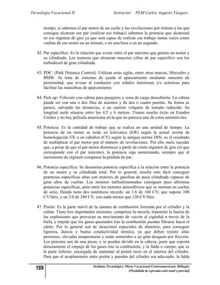 Tecnología Vocacional II.                       Instructor: PEM Carlos Augusto Vásquez.


       tiempo, si sabemos el par motor de un coche y las revoluciones por minuto a las que
       consigue alcanzar ese par (realizar ese trabajo) sabemos la potencia que alcanzará
       en ese régimen de giro ya que será capaz de realizar ese trabajo tantas veces como
       vueltas de ese motor en un minuto, o en una hora o en un segundo.

   82. Par específico: Es la relación que existe entre el par máximo que genera un motor y
       su cilindrada. Los motores que alcanzan mayores cifras de par específico son los
       turbodiesel de gran cilindrada.

   83. PDC: (Park Distance Control). Utilizan estas siglas, entre otras marcas, Mercedes y
       BMW. Se trata de sistemas de ayuda al aparcamiento mediante sensores de
       proximidad, que avisan al conductor con señales luminosas y/o acústicas para
       facilitar las maniobras de aparcamiento.

   84. Pick up: Vehículo con cabina para pasajeros y zona de carga descubierta. La cabina
       puede ser con una o dos filas de asientos y de dos o cuatro puertas. Su forma se
       parece, salvando las distancias, a un camión volquete de tamaño reducido. Su
       longitud suele situarse entre los 4,5 y 6 metros. Tienen mucho éxito en Estados
       Unidos y no hay película americana en la que no parezca uno de estos automóviles.

   85. Potencia: Es la cantidad de trabajo que se realiza en una unidad de tiempo. La
       potencia de un motor se mide en kilovatios (kW) según la actual norma de
       homologación UE o en caballos (CV) según la antigua norma DIN; es el resultado
       de multiplicar el par motor por el número de revoluciones. Por ello suele suceder
       que, a pesar de que el par motor disminuye a partir de cierto régimen de giro (el que
       corresponde con el par máximo), la potencia siga aumentando, siempre que el
       incremento de régimen compense la pérdida de par.

   86. Potencia específica: Se denomina potencia específica a la relación entre la potencia
       de un motor y su cilindrada total. Por lo general, resulta más fácil conseguir
       potencias específicas altas con motores de gasolina de poca cilindrada capaces de
       girar altos de vueltas. Los motores turboalimentados consiguen pues altísimas
       potencias específicas, pero entre los motores atmosféricos que se montan en coches
       de serie, Honda tiene dos auténticos récords: un 1.6 de 160 CV, que supone 100
       CV/litro, y un 2.0 de 240 CV, con nada menos que 120 CV/litro.

   87. Pistón: Es la parte móvil de la cámara de combustión formada por el cilindro y la
       culata. Tiene tres importantes misiones: comprime la mezcla, transmite la fuerza de
       las explosiones que provocan su movimiento de vaivén al cigüeñal a través de la
       biela, e impide que los gases quemados tras la combustión puedan filtrarse hacia el
       cárter. Por lo general son de aleaciones especiales de aluminio, para conseguir
       ligereza, dureza y buena conductividad térmica, ya que deben resistir altas
       presiones, elevadas temperaturas y están sometidos a un gran desgaste por fricción.
       Los pistones son de una pieza, y se pueden dividir en la cabeza, parte que soporta
       directamente el empuje de los gases tras la combustión, y la falda o cuerpo, que es
       la parte inferior, encargada de mantener al pistón recto en el interior del cilindro.
       Para que el acoplamiento entre pistón y paredes del cilindro sea adecuado, la falda

  189                              Instituto Tecnológico Mixto Vocacional Centroamericano Bilingüe
                                                          (Prohibida la reproducción total o parcial)
 