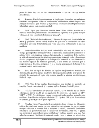 Tecnología Vocacional II.                        Instructor: PEM Carlos Augusto Vásquez.


       puede ir desde los 18:1 de los sobrealimentados a los 23:1 de los motores
       atmosféricos.

   100.      Roadster. Uno de los nombres que se emplea para denominar los coches con
      carrocería descapotable y biplaza. Suelen tener en común un morro alargado para
      albergar motores de gran potencia y el puesto de conducción situado prácticamente
      sobre el eje trasero para ganar motricidad.

   101.      SUV. Siglas que vienen del término Sport Utility Vehicle, acuñado en el
      mercado americano para referirse a un determinado segmento en el que se incluyen
      vehículos de ocio como los todo terreno y "pick-up".

   102.      SBK (Sicherheitsbatterieklemme). Sistema de seguridad desarrollado por
      BMW y que monta en sus coches de serie. Lo que hace es desconectar de forma
      automática un borne de la batería para evitar un posible cortocircuito en caso de
      accidente.

   103.       Sobrealimentación. En un motor atmosférico, tan sólo un cuarto de la
      energía que se produce en la combustión se transforma en energía útil para mover el
      automóvil. El resto se pierde en calor. Para aumentar el rendimiento de los motores
      se utiliza la sobrealimentación, técnica consistente en introducir en los cilindros más
      aire del que pueden aspirar por efecto de la presión atmosférica. Para ello se utiliza
      una bomba especial. En términos generales, si esta bomba es accionada por el
      propio motor se denomina compresor y, si se mueve aprovechando la fuerza de los
      gases de escape, turbocompresor.

   104.       SSP. Son las siglas del Sistema de Sujeción Programada de Renault, que
      disminuye las posibles cargas en el torso de los pasajeros debidas a la tensión del
      cinturón de seguridad, al ceder este en parte cuando se alcanza un determinado
      límite de carga.


   105.      TCS: Una de las muchas denominaciones que reciben los controles de
      tracción. En este caso viene de la expresión inglesa Traction Control System.

   106.      TLEV: (Transitional low-emission vehicle). Es el primero de los niveles
      establecidos por la CARB en su regulación de emisiones. Le siguen los LEV,
      ULEV y ZEV. Por definición, entran en esta categoría aquellos vehículos con
      emisiones de óxidos de nitrógeno inferiores a 0,25 gr/km; 2,11 gr/km de monóxido
      de carbono, y 0,078 gr/km de gases orgánicos.

   107.       Túnel de viento: Para estudiar la aerodinámica de un vehículo los fabricantes
      utilizan los túneles de viento, que son habitaciones cerradas en las que se pueden
      ensayar vehículos a tamaño real o maquetas a escala, simulando condiciones
      similares a las que existirían con el vehículo en movimiento. Para ello, se genera
      una corriente de aire mediante unos ventiladores y turbinas gigantes y se hace fluir
      sobre la carrocería. Mediante técnicas adicionales como el uso de luz ultravioleta,

  192                               Instituto Tecnológico Mixto Vocacional Centroamericano Bilingüe
                                                           (Prohibida la reproducción total o parcial)
 