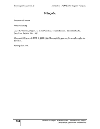 Tecnología Vocacional II.                     Instructor: PEM Carlos Augusto Vásquez.


                                   Bibliografía.


Automecanico.com

Autotecnica.arg.

CASTRO Vicente, Miguel. El Motor Gasolina. Tercera Edición. Ediciones CEAC.
Barcelona. España. Año 1992.

Microsoft ® Encarta ® 2007. © 1993-2006 Microsoft Corporation. Reservados todos los
derechos.

Monografías.com.




  200                            Instituto Tecnológico Mixto Vocacional Centroamericano Bilingüe
                                                        (Prohibida la reproducción total o parcial)
 