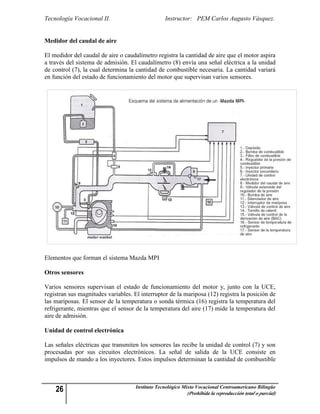 Tecnología Vocacional II.                         Instructor: PEM Carlos Augusto Vásquez.


Medidor del caudal de aire

El medidor del caudal de aire o caudalímetro registra la cantidad de aire que el motor aspira
a través del sistema de admisión. El caudalímetro (8) envía una señal eléctrica a la unidad
de control (7), la cual determina la cantidad de combustible necesaria. La cantidad variará
en función del estado de funcionamiento del motor que supervisan varios sensores.




Elementos que forman el sistema Mazda MPI

Otros sensores

Varios sensores supervisan el estado de funcionamiento del motor y, junto con la UCE,
registran sus magnitudes variables. El interruptor de la mariposa (12) registra la posición de
las mariposas. El sensor de la temperatura o sonda térmica (16) registra la temperatura del
refrigerante, mientras que el sensor de la temperatura del aire (17) mide la temperatura del
aire de admisión.

Unidad de control electrónica

Las señales eléctricas que transmiten los sensores las recibe la unidad de control (7) y son
procesadas por sus circuitos electrónicos. La señal de salida de la UCE consiste en
impulsos de mando a los inyectores. Estos impulsos determinan la cantidad de combustible



    26                               Instituto Tecnológico Mixto Vocacional Centroamericano Bilingüe
                                                            (Prohibida la reproducción total o parcial)
 