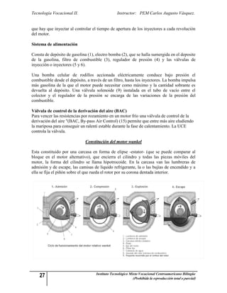 Tecnología Vocacional II.                        Instructor: PEM Carlos Augusto Vásquez.


que hay que inyectar al controlar el tiempo de apertura de los inyectores a cada revolución
del motor.

Sistema de alimentación

Consta de depósito de gasolina (1), electro bomba (2), que se halla sumergida en el deposite
de la gasolina, filtro de combustible (3), regulador de presión (4) y las válvulas de
inyección o inyectores (5 y 6).

Una bomba celular de rodillos accionada eléctricamente conduce bajo presión el
combustible desde el depósito, a través de un filtro, hasta los inyectores. La bomba impulsa
más gasolina de la que el motor puede necesitar como máximo y la cantidad sobrante es
devuelta al depósito. Una válvula solenoide (9) instalada en el tubo de vacío entre el
colector y el regulador de la presión se encarga de las variaciones de la presión del
combustible.

Válvula de control de la derivación del aire (BAC)
Para vencer las resistencias por rozamiento en un motor frío una válvula de control de la
derivación del aire "(BAC, By-pass Air Control) (15) permite que entre más aire eludiendo
la mariposa para conseguir un ralentí estable durante la fase de calentamiento. La UCE
controla la válvula.

                              Constitución del motor wankel

Esta constituido por una carcasa en forma de elipse -estator- (que se puede comparar al
bloque en el motor alternativo), que encierra el cilindro y todas las piezas móviles del
motor, la forma del cilindro se llama hipotrocoide. En la carcasa van las lumbreras de
admisión y de escape, las camisas de liquido refrigerante, la o las bujías de encendido y a
ella se fija el piñón sobre el que rueda el rotor por su corona dentada interior.




    27                              Instituto Tecnológico Mixto Vocacional Centroamericano Bilingüe
                                                           (Prohibida la reproducción total o parcial)
 
