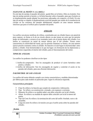 Tecnología Vocacional II.                         Instructor: PEM Carlos Augusto Vásquez.


FLOTANTE AL PISTÓN Y A LA BIELA
En este tipo de anclaje el pasador del pistón queda libre en la biela y libre en el pistón. Este
tipo de anclaje permite al pistón y a la biela bascular sobre el pasador, para que el pistón en
su desplazamiento pueda adoptar las posiciones adecuadas con respecto a la biela. En este
tipo de anclaje se impide el desplazamiento axial del pasador por medio de la instalación de
circlips en los extremos del pasador debidamente alojados en unas ranuras anulares
interiores que pose el orificio para el pasador del pistón.


                                            ANILLOS

Los anillos son piezas metálicas de relleno, constituidos por un cilindro hueco con pared de
poco espesor, su forma es la de un círculo abierto ya que tienen un corte que les permite
poder ser deformado y cerrarse al ser montados junto con el pistón dentro del cilindro. Los
anillos se construyen en metal de menor dureza que el del cilindro. Tienen como
característica la elasticidad del metal, que les permite mantener su forma y de esta manera
ejercer presión constante contra el cilindro. Su función es la de lograr la hermeticidad entre
pistón y cilindro. Esta hermeticidad es la que da lugar a la formación de las depresiones y
compresiones requeridas al interior del cilindro, para el funcionamiento del motor.

TIPOS DE ANILLOS:

Los anillos los podemos clasificar en dos tipos

   1. Anillos de compresión : Son los encargados de producir el cierre hermético entre
       pistón y cilindro.
   2. Anillos de lubricación: Son los encargados de regular y controlar el aceite en las
       paredes del cilindro, para una eficiente lubricación.

PARÁMETROS DE LOS ANILLOS

Los anillos del motor deberán cumplir con ciertas características y medidas determinadas
por fábrica para cada modelo en particular para lograr la eficiencia requerida.

Características principales

      Clase Se refiere a la función que cumple de compresión o lubricación.
      Tipo Se refiere a su construcción: cromado, con expansor o corriente.
      Diámetro Se refiere a su medida radial, esta debe coincidir con la del cilindro.
      Altura Se refiere a su medida de espesor debe coincidir con la de la ranura del
       pistón.
      Tipo de Corte Se refiere a la terminación del corte del anillo: biselado, recto o de
       ensamble.
      Carga de cierre Se refiere a la tensión con que el anillo actúa sobre las paredes del
       cilindro.

Medida

    60                               Instituto Tecnológico Mixto Vocacional Centroamericano Bilingüe
                                                            (Prohibida la reproducción total o parcial)
 