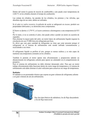 Tecnología Vocacional II.                        Instructor: PEM Carlos Augusto Vásquez.


Dentro del motor la quema de mezcla de combustible y aire puede crear temperaturas de
2,482 ºC en los cilindros durante el tiempo de combustión.

Las culatas de cilindros, las paredes de los cilindros, los pistones y las válvulas, que
absorben algo de ese calor, deben ser enfriados.

Si el calor se vuelve excesivo, la película de aceite se adelgazará en exceso, perderá sus
propiedades lubricantes y se destruirán estos componentes.

El hierro se derrite a 1,370 ºC y el acero comienza a desintegrarse a una temperatura de 815
ºC.
Por lo tanto, si no se controla el calor, éste puede echar a perder un motor en cuestión de
segundos.
Para eliminar la mayor parte del calor, un motor típico de enfriamiento líquido requiere la
circulación de casi 27,000 litros de refrigerante por hora.
Es obvio que esta gran cantidad de refrigerante no tiene que estar presente porque el
refrigerante en el sistema de enfriamiento está siendo enfriado constantemente y
recirculando a ese ritmo.

El refrigerante líquido se prefiere al aire, porque es menos ruidoso y es más capaz de
mantener una temperatura constante en los cilindros.

También le permite al motor operar más eficientemente y proporciona además un
abastecimiento de refrigerante caliente para operar un calentador en el compartimiento de
pasajeros.
Pero el sistema de enfriamiento no debe eliminar demasiado calor. Para que un motor
trabaje eficientemente debe funcionar dentro de cierto rango de temperatura y el sistema de
enfriamiento solo debe eliminar el calor suficiente para conservar ese rango de temperatura.

Radiador
El radiador es un permutador térmico que expone un gran volumen de refrigerante caliente
a un gran volumen de aire de enfriamiento.




                              Hay dos tipos básicos de radiadores, los de flujo descendente
                              y los de flujo transversal.




    74                              Instituto Tecnológico Mixto Vocacional Centroamericano Bilingüe
                                                           (Prohibida la reproducción total o parcial)
 