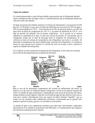 Tecnología Vocacional II.                         Instructor: PEM Carlos Augusto Vásquez.


Tapón del radiador

Un sistema presurizado es más eficiente debido a que permite que el refrigerante absorba
mayor cantidad de calor sin llegar a hervir, y también permite que el refrigerante disipé más
calor por medio del radiador.

El tapón de presión del radiador mantiene el sistema de enfriamiento a una presión de 0.98
Kg./cm² (14 lb/pulg²), lo que eleva el punto de ebullición de una mezcla de 50% de agua y
50% de anticongelante al 129 ºC. Una solución de un 50% de glicol de etileno y un 50% de
agua tiene un punto de congelación de -36.5 ºC y un punto de ebullición de 129 ºC, si la
tapa de presión del radiador está en buenas condiciones. Si la presión en el sistema
sobrepasa la capacidad de la tapa, se abre una válvula de presión, lo cual permite que el
refrigerante escape por el tubo de descarga hasta el recipiente de recuperación. Si el
vehículo no tiene un sistema de recuperación este refrigerante cae al piso y se pierde. Al
descender la temperatura del motor también baja la presión del refrigerante y al contraerse
forma un vacío parcial en el sistema. La válvula de vacío en la tapa se abre y permite el
regreso al radiador del refrigerante.

Si el vehículo no tiene sistema de recuperación del refrigerante, el aire entra en el sistema
por el tubo de descarga hasta que se igualan las presiones.




La                          Bomba                           de                           Agua:
Este es uno de los principales componentes del sistema de enfriamiento del motor, su
objetivo es el de crear un caudal de líquido refrigerante a través de las galerías internas del
motor. La bomba de agua usualmente es impulsada por una correa de accesorios del motor,
aunque también existen algunos vehículos con bomba de agua de tipo eléctrico (este caso es
muy poco común). Internamente tiene una especie de hélice llamada “impeller”, que va
unida a un eje montado sobre rodamientos (rolineras); externamente por lo general sólo
podemos apreciar la polea, gracias a la cual debe su movimiento.

La bomba de agua es un componente mecánico, por ende tiene vida limitada y dependerá
directamente de la calidad de manufactura del fabricante y el mantenimiento que hagamos
del sistema de enfriamiento del vehículo.


    76                               Instituto Tecnológico Mixto Vocacional Centroamericano Bilingüe
                                                            (Prohibida la reproducción total o parcial)
 