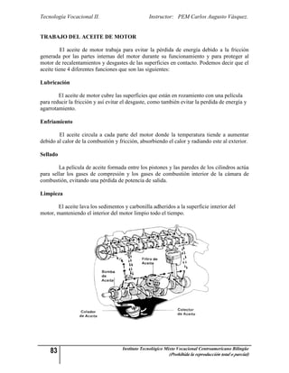 Tecnología Vocacional II.                         Instructor: PEM Carlos Augusto Vásquez.


TRABAJO DEL ACEITE DE MOTOR

          El aceite de motor trabaja para evitar la pérdida de energía debido a la fricción
generada por las partes internas del motor durante su funcionamiento y para proteger al
motor de recalentamientos y desgastes de las superficies en contacto. Podemos decir que el
aceite tiene 4 diferentes funciones que son las siguientes:

Lubricación

        El aceite de motor cubre las superficies que están en rozamiento con una película
para reducir la fricción y así evitar el desgaste, como también evitar la perdida de energía y
agarrotamiento.

Enfriamiento

        El aceite circula a cada parte del motor donde la temperatura tiende a aumentar
debido al calor de la combustión y fricción, absorbiendo el calor y radiando este al exterior.

Sellado

        La película de aceite formada entre los pistones y las paredes de los cilindros actúa
para sellar los gases de compresión y los gases de combustión interior de la cámara de
combustión, evitando una pérdida de potencia de salida.

Limpieza

       El aceite lava los sedimentos y carbonilla adheridos a la superficie interior del
motor, manteniendo el interior del motor limpio todo el tiempo.




    83                               Instituto Tecnológico Mixto Vocacional Centroamericano Bilingüe
                                                            (Prohibida la reproducción total o parcial)
 