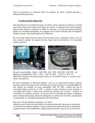 Tecnología Vocacional II.                         Instructor: PEM Carlos Augusto Vásquez.


tener la precaución de recolectar todos los drenajes de aceite evitando derrames y
disponerlo adecuadamente.


       CLASIFICACIÓN DE LUBRICANTES

Para determinar la viscosidad del aceite, se utilizan varios sistemas de números, de forma
que cuanto menor sea el número más ligero es el aceite. La mayoría de los aceites contiene
aditivos para reducir la oxidación e inhibir la corrosión, y los hay que abarcan distintos
grados de viscosidad (multigrado). En cualquier caso el aceite utilizado debe corresponder
siempre al grado y tipo determinado por el fabricante.

En el mercado existen diversas marcas de aceite para motor, y diferentes precios. No nos
toca evaluar la calidad de ninguno de ellos. Aqui solo nos referiremos, a la viscosidad,
(espesor, pastoso).




El aceite viene rotulado Grado. SAE 20W, SAE 30W, SAE 40W SAE 50W etc.
Algunos Son Multigrado: SAE 5- 30W -- SAE 10- 40W           SAE 20 - 50 W etc.
Ahora bien Mientras mas grados tenga el aceite, su viscosidad es mayor, o sea que es mas
espeso, mas pastoso...

El aceite multigrado se diferencia debido, a que en su composición química contiene
substancias que reaccionan al calor haciendo que el aceite aumente su viscosidad. Dicho de
otra manera, por ejemplo un aceite multigrado SAE 10- 40W, cuando esta frió su
viscosidad (espeso, pastoso), es 10W y cuando el motor calienta el aceite aumenta su
viscosidad hasta llegar a 40W como máximo.[se entiende, que al decir: " aumenta su
viscosidad" no referimos al hecho ; de que un aceite al calentarse por lógica se adelgaza;
pero la composición química del aceite multigrado, se ajusta a esta variación, compensando
y manteniendo, la viscosidad, soportando la alta temperatura.

Pero esto; ¿En que beneficia o perjudica a su motor?
 Sabemos, que el aceite sirve para lubricar las partes internas del motor que se encuentran
en constante movimiento rotatorio, si esto no sucediera las partes del motor se calentarían,
y pegarían unas a otras fundiéndose. Algunas personas piensan que al usar un aceite más


    89                               Instituto Tecnológico Mixto Vocacional Centroamericano Bilingüe
                                                            (Prohibida la reproducción total o parcial)
 