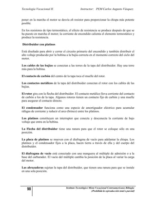 Tecnología Vocacional II.                         Instructor: PEM Carlos Augusto Vásquez.


poner en la marcha el motor se desvía eñ resistor para proporcionar la chispa más potente
posible.

En los resistores de tipo termostático, el efecto de resistencia se produce después de que se
ha puesto en marcha el motor; la corriente de encendido calienta el elemento termostático y
produce la resistencia.

Distribuidor con platinos

Está diseñado para abrir y cerrar el circuito primario del encendido y también distribuir el
alto voltaje producido por la bobina a la bujía correcta en el momento correcto del ciclo del
motor.

Los cables de las bujías se conectan a las torres de la tapa del distribuidor. Hay una torre
más para la bobina.

El contacto de carbón del centro de la tapa toca el muelle del rotor.

Los contactos metálicos de la tapa del distribuidor conectan el rotor con los cables de las
bujias.

El rotor gira con la flecha del distribuidor. El contacto metálico lleva corriente del contacto
de carbón a los de la tapa. Algunos rotores tienen un contacto fijo de carbón y una muelle
para asegurar el contacto directo.

El condensador funciona como una especie de amortiguador eléctrico para acumular
ráfagas de corriente y reducir el arco (brinco) entre los platinos.

Los platinos constituyen un interruptor que conecta y desconecta la corriente de bajo
voltaje que entra en la bobina.

La Flecha del distribuidor tiene una ranura para que el rotor se coloque sólo en una
posición.

La placa de platinos se mueven con el diafragma de vacío para adelantar la chispa. Los
platinos y el condensador fijos a la placa, hacen tierra a través de ella y del cuerpo del
distribuidor.

El diafragma de vacío está conectado con una manguera al múltiple de admisión o a la
base del carburador. El vacío del múltiple cambia la posición de la placa al variar la carga
del motor.

Las abrazaderas sujetan la tapa del distribuidor, que tienen una ranura para que se instale
en una sola posición.




    98                               Instituto Tecnológico Mixto Vocacional Centroamericano Bilingüe
                                                            (Prohibida la reproducción total o parcial)
 