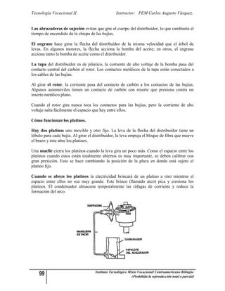 Tecnología Vocacional II.                        Instructor: PEM Carlos Augusto Vásquez.


Las abrazaderas de sujeción evitan que gire el cuerpo del distribuidor, lo que cambiaría el
tiempo de encendido de la chispa de las bujías.

El engrane hace girar la flecha del distribuidor de la misma velocidad que el árbol de
levas. En algunos motores, la flecha acciona la bomba del aceite; en otros, el engrane
acciona tanto la bomba de aceite como el distribuidor.

La tapa del distribuidor es de plástico, la corriente de alto voltaje de la bomba pasa del
contacto central del carbón al rotor. Los contactos metálicos de la tapa están conectados a
los cables de las bujías.

Al girar el rotor, la corriente pasa del contacto de carbón a los contactos de las bujías.
Algunos automóviles tienen un contacto de carbón con resorte que presiona contra un
inserto metálico plano.

Cuando el rotor gira nunca toca los contactos para las bujías, pero la corriente de alto
voltaje salta fácilmente el espacio que hay entre ellos.

Cómo funcionan los platinos.

Hay dos platinos uno movible y otro fijo. La leva de la flecha del distribuidor tiene un
lóbulo para cada bujía. Al girar el distribuidor, la leva empuja el bloque de fibra que mueve
el brazo y éste abre los platinos.

Una muelle cierra los platinos cuando la leva gira un poco más. Como el espacio entre los
platinos cuando estos están totalmente abiertos es muy importante, se deben calibrar con
gran presición. Esto se hace cambiando la posición de la placa en donde está sujeto el
platino fijo.

Cuando se abren los platinos la electricidad brincará de un platino a otro mientras el
espacio entre ellos no sea muy grande. Este brinco (llamado arco) pica y erosiona los
platinos. El condensador almacena temporalmente las ráfagas de corriente y reduce la
formación del arco.




    99                              Instituto Tecnológico Mixto Vocacional Centroamericano Bilingüe
                                                           (Prohibida la reproducción total o parcial)
 