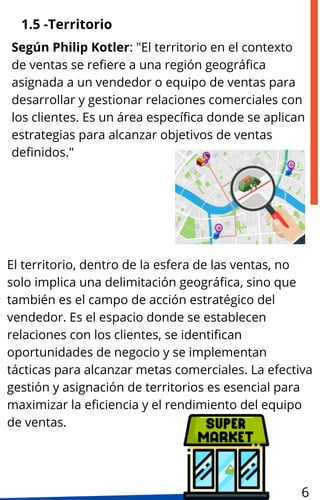 1.5 -Territorio
El territorio, dentro de la esfera de las ventas, no
solo implica una delimitación geográfica, sino que
también es el campo de acción estratégico del
vendedor. Es el espacio donde se establecen
relaciones con los clientes, se identifican
oportunidades de negocio y se implementan
tácticas para alcanzar metas comerciales. La efectiva
gestión y asignación de territorios es esencial para
maximizar la eficiencia y el rendimiento del equipo
de ventas.
Según Philip Kotler: "El territorio en el contexto
de ventas se refiere a una región geográfica
asignada a un vendedor o equipo de ventas para
desarrollar y gestionar relaciones comerciales con
los clientes. Es un área específica donde se aplican
estrategias para alcanzar objetivos de ventas
definidos."
6
 