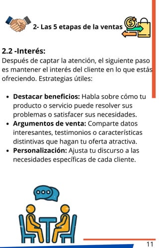 2.2 -Interés:
Después de captar la atención, el siguiente paso
es mantener el interés del cliente en lo que estás
ofreciendo. Estrategias útiles:
Destacar beneficios: Habla sobre cómo tu
producto o servicio puede resolver sus
problemas o satisfacer sus necesidades.
Argumentos de venta: Comparte datos
interesantes, testimonios o características
distintivas que hagan tu oferta atractiva.
Personalización: Ajusta tu discurso a las
necesidades específicas de cada cliente.
2- Las 5 etapas de la ventas
11
 