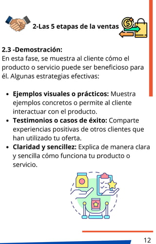 2.3 -Demostración:
En esta fase, se muestra al cliente cómo el
producto o servicio puede ser beneficioso para
él. Algunas estrategias efectivas:
Ejemplos visuales o prácticos: Muestra
ejemplos concretos o permite al cliente
interactuar con el producto.
Testimonios o casos de éxito: Comparte
experiencias positivas de otros clientes que
han utilizado tu oferta.
Claridad y sencillez: Explica de manera clara
y sencilla cómo funciona tu producto o
servicio.
2-Las 5 etapas de la ventas
12
 