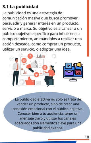 La publicidad es una estrategia de
comunicación masiva que busca promover,
persuadir y generar interés en un producto,
servicio o marca. Su objetivo es alcanzar a un
público objetivo específico para influir en su
comportamiento, animándolos a realizar una
acción deseada, como comprar un producto,
utilizar un servicio, o adoptar una idea.
La publicidad efectiva no solo se trata de
vender un producto, sino de crear una
conexión emocional con el público objetivo.
Conocer bien a tu audiencia, tener un
mensaje claro y utilizar los canales
adecuados son elementos clave para una
publicidad exitosa.
3.1 La publicidad
18
 