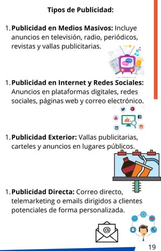 Tipos de Publicidad:
Publicidad en Medios Masivos: Incluye
anuncios en televisión, radio, periódicos,
revistas y vallas publicitarias.
1.
Publicidad en Internet y Redes Sociales:
Anuncios en plataformas digitales, redes
sociales, páginas web y correo electrónico.
1.
Publicidad Exterior: Vallas publicitarias,
carteles y anuncios en lugares públicos.
1.
Publicidad Directa: Correo directo,
telemarketing o emails dirigidos a clientes
potenciales de forma personalizada.
1.
19
 
