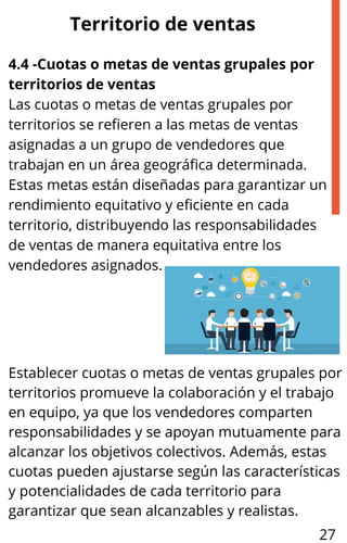4.4 -Cuotas o metas de ventas grupales por
territorios de ventas
Las cuotas o metas de ventas grupales por
territorios se refieren a las metas de ventas
asignadas a un grupo de vendedores que
trabajan en un área geográfica determinada.
Estas metas están diseñadas para garantizar un
rendimiento equitativo y eficiente en cada
territorio, distribuyendo las responsabilidades
de ventas de manera equitativa entre los
vendedores asignados.
Territorio de ventas
Establecer cuotas o metas de ventas grupales por
territorios promueve la colaboración y el trabajo
en equipo, ya que los vendedores comparten
responsabilidades y se apoyan mutuamente para
alcanzar los objetivos colectivos. Además, estas
cuotas pueden ajustarse según las características
y potencialidades de cada territorio para
garantizar que sean alcanzables y realistas.
27
 